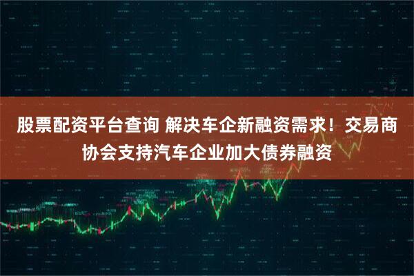 股票配资平台查询 解决车企新融资需求！交易商协会支持汽车企业加大债券融资