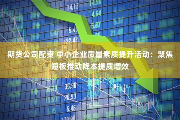 期货公司配资 中小企业质量素质提升活动：聚焦短板推动降本提质增效