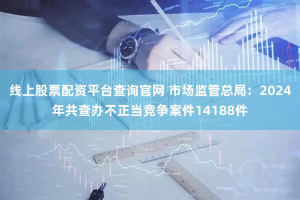 线上股票配资平台查询官网 市场监管总局：2024年共查办不正当竞争案件14188件
