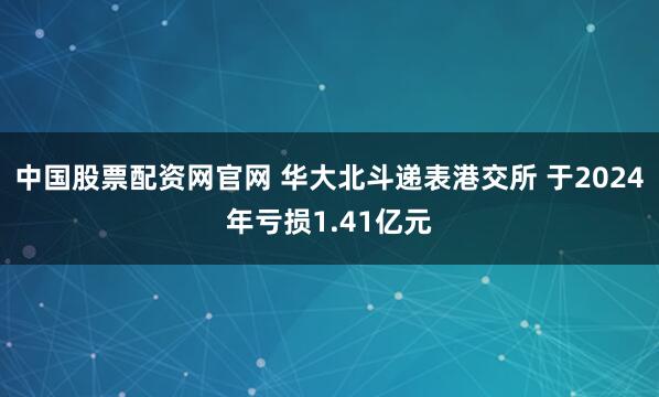 中国股票配资网官网 华大北斗递表港交所 于2024年亏损1.41亿元