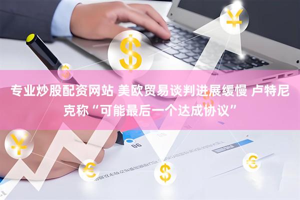 专业炒股配资网站 美欧贸易谈判进展缓慢 卢特尼克称“可能最后一个达成协议”
