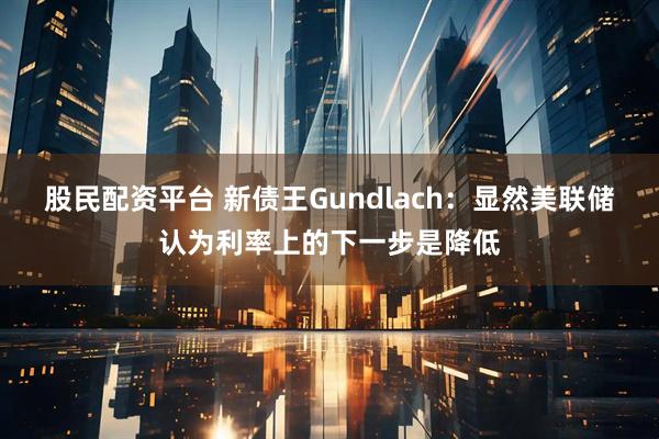 股民配资平台 新债王Gundlach：显然美联储认为利率上的下一步是降低