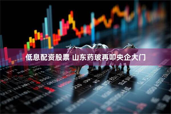 低息配资股票 山东药玻再叩央企大门