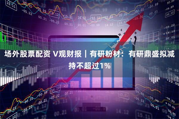 场外股票配资 V观财报｜有研粉材：有研鼎盛拟减持不超过1%