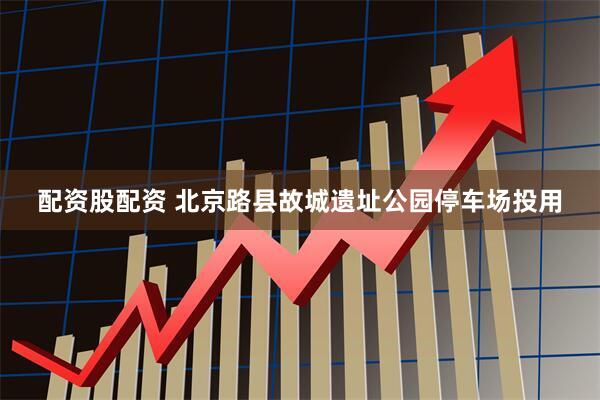 配资股配资 北京路县故城遗址公园停车场投用