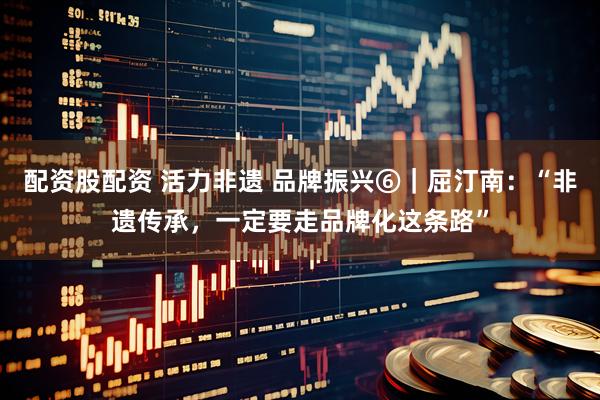配资股配资 活力非遗 品牌振兴⑥｜屈汀南：“非遗传承，一定要走品牌化这条路”