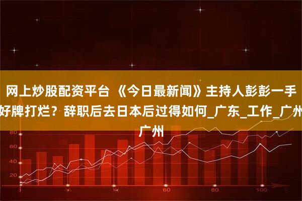 网上炒股配资平台 《今日最新闻》主持人彭彭一手好牌打烂？辞职后去日本后过得如何_广东_工作_广州