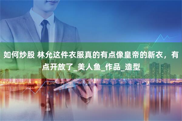 如何炒股 林允这件衣服真的有点像皇帝的新衣，有点开放了_美人鱼_作品_造型