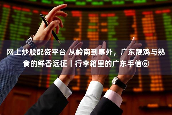 网上炒股配资平台 从岭南到塞外，广东靓鸡与熟食的鲜香远征｜行李箱里的广东手信⑥