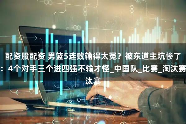 配资股配资 男篮5连败输得太冤？被东道主坑惨了：4个对手三个进四强不输才怪_中国队_比赛_淘汰赛