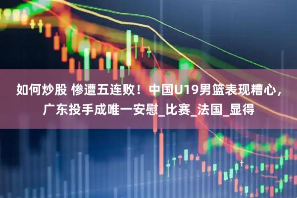 如何炒股 惨遭五连败！中国U19男篮表现糟心，广东投手成唯一安慰_比赛_法国_显得