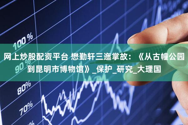 网上炒股配资平台 懋勤轩三迤掌故：《从古幢公园到昆明市博物馆》_保护_研究_大理国