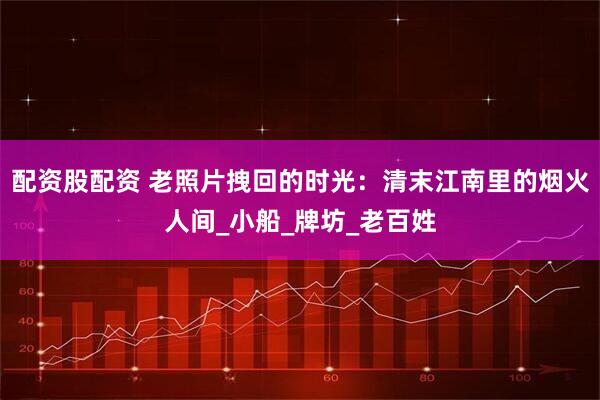 配资股配资 老照片拽回的时光：清末江南里的烟火人间_小船_牌坊_老百姓