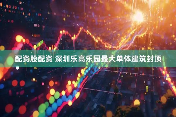 配资股配资 深圳乐高乐园最大单体建筑封顶