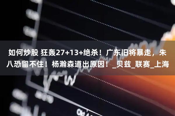 如何炒股 狂轰27+13+绝杀！广东旧将暴走，朱八恐留不住！杨瀚森道出原因！_贝兹_联赛_上海