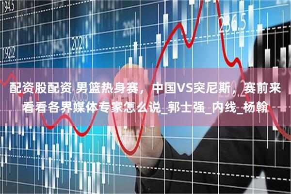 配资股配资 男篮热身赛，中国VS突尼斯，赛前来看看各界媒体专家怎么说_郭士强_内线_杨翰