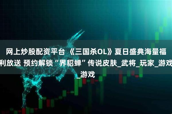 网上炒股配资平台 《三国杀OL》夏日盛典海量福利放送 预约解锁“界貂蝉”传说皮肤_武将_玩家_游戏