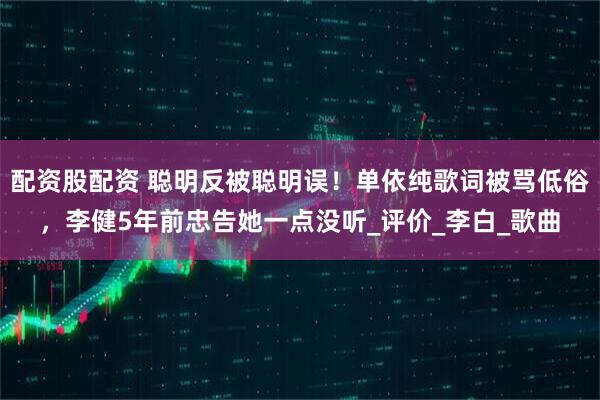 配资股配资 聪明反被聪明误！单依纯歌词被骂低俗，李健5年前忠告她一点没听_评价_李白_歌曲