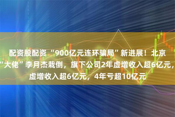 配资股配资 “900亿元连环骗局”新进展！北京朝阳公安出手，“大佬”李月杰栽倒，旗下公司2年虚增收入超6亿元，4年亏超10亿元