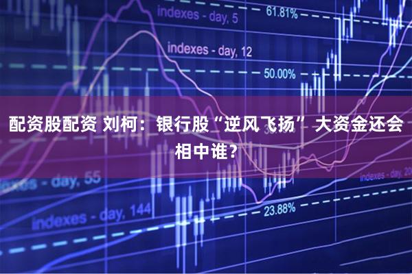 配资股配资 刘柯：银行股“逆风飞扬” 大资金还会相中谁？