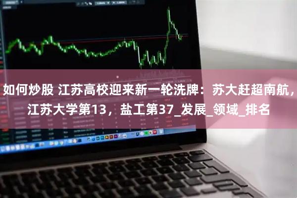 如何炒股 江苏高校迎来新一轮洗牌：苏大赶超南航，江苏大学第13，盐工第37_发展_领域_排名
