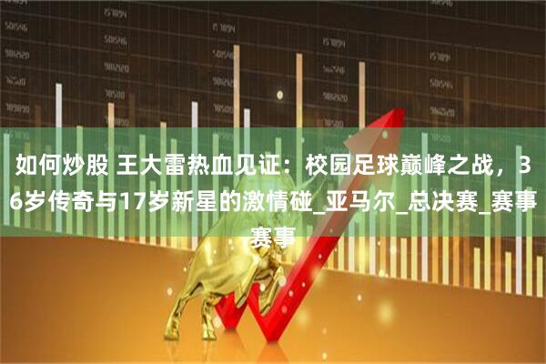 如何炒股 王大雷热血见证：校园足球巅峰之战，36岁传奇与17岁新星的激情碰_亚马尔_总决赛_赛事