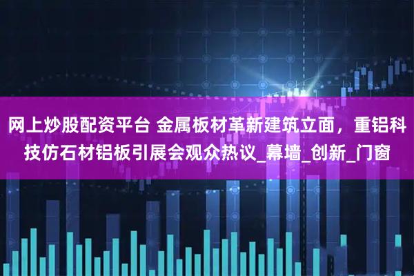 网上炒股配资平台 金属板材革新建筑立面，重铝科技仿石材铝板引展会观众热议_幕墙_创新_门窗