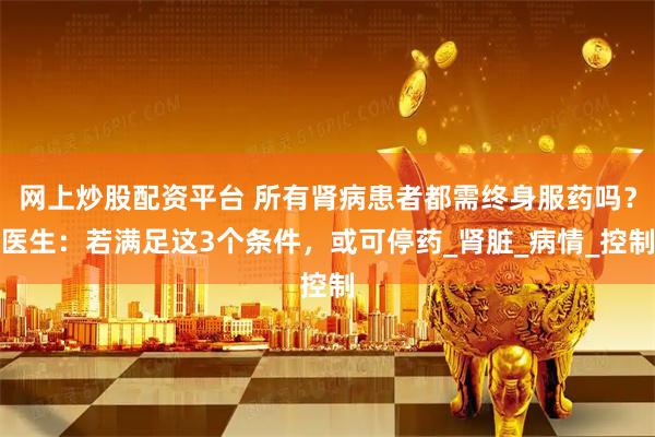 网上炒股配资平台 所有肾病患者都需终身服药吗？医生：若满足这3个条件，或可停药_肾脏_病情_控制