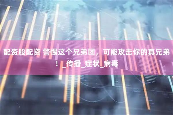配资股配资 警惕这个兄弟团，可能攻击你的真兄弟！_传播_症状_病毒